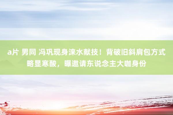 a片 男同 冯巩现身涞水献技！背破旧斜肩包方式略显寒酸，曝邀请东说念主大咖身份