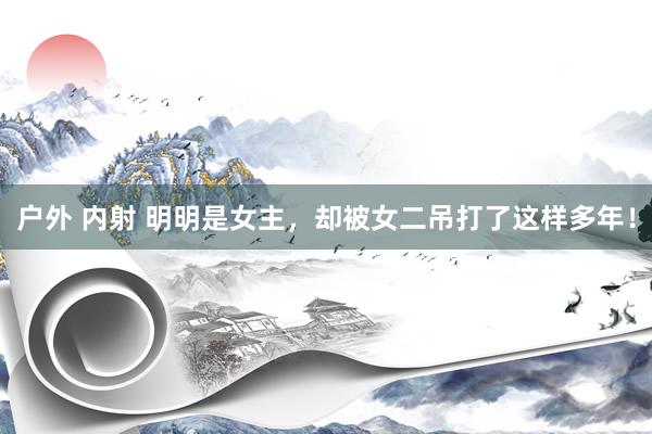 户外 内射 明明是女主，却被女二吊打了这样多年！