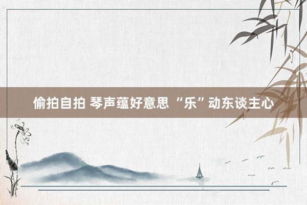 偷拍自拍 琴声蕴好意思 “乐”动东谈主心
