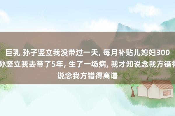 巨乳 孙子竖立我没带过一天， 每月补贴儿媳妇3000， 外孙竖立我去带了5年， 生了一场病， 我才知说念我方错得离谱
