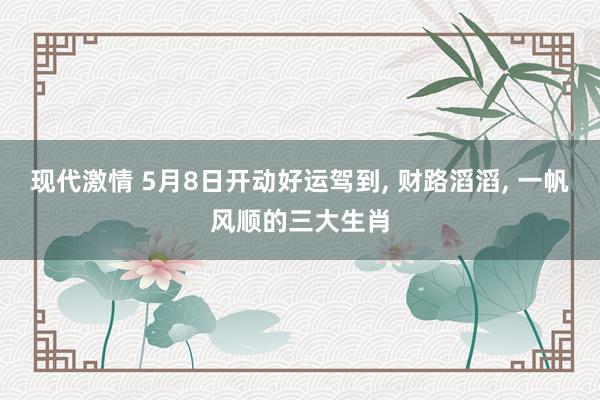 现代激情 5月8日开动好运驾到， 财路滔滔， 一帆风顺的三大生肖