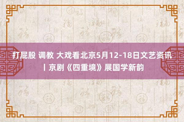 打屁股 调教 大戏看北京5月12-18日文艺资讯丨京剧《四重境》展国学新韵