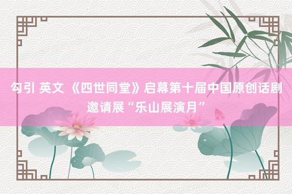 勾引 英文 《四世同堂》启幕第十届中国原创话剧邀请展“乐山展演月”
