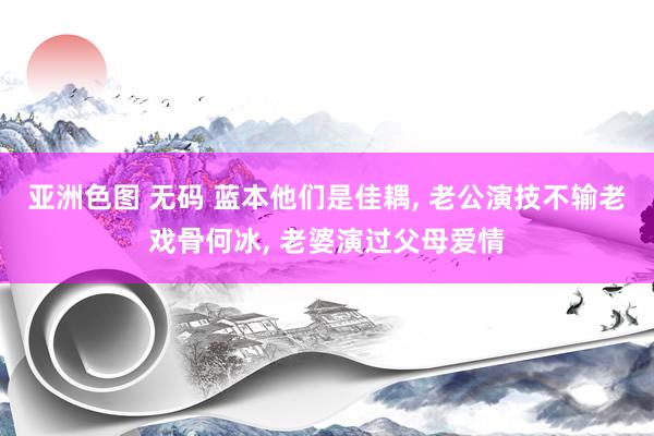 亚洲色图 无码 蓝本他们是佳耦， 老公演技不输老戏骨何冰， 老婆演过父母爱情