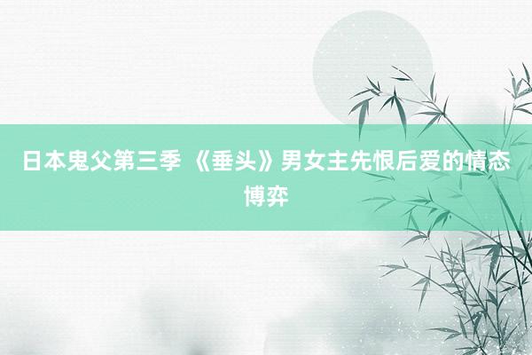 日本鬼父第三季 《垂头》男女主先恨后爱的情态博弈