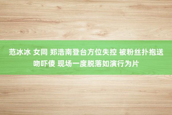 范冰冰 女同 郑浩南登台方位失控 被粉丝扑抱送吻吓傻 现场一度脱落如演行为片