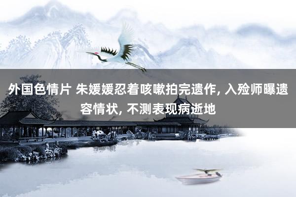 外国色情片 朱媛媛忍着咳嗽拍完遗作， 入殓师曝遗容情状， 不测表现病逝地