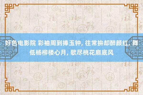 好色电影院 彩袖周到捧玉钟， 往常拚却醉颜红， 舞低杨柳楼心月， 歌尽桃花扇底风