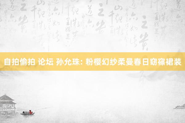 自拍偷拍 论坛 孙允珠: 粉樱幻纱柔曼春日窈窱裙装