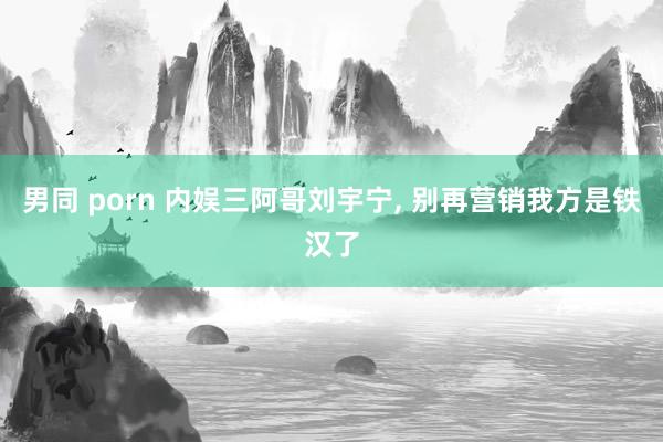 男同 porn 内娱三阿哥刘宇宁， 别再营销我方是铁汉了
