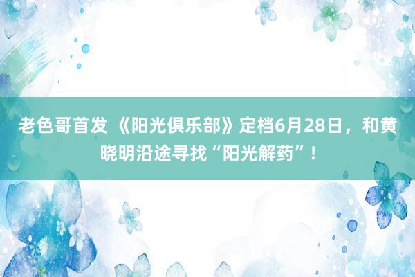 老色哥首发 《阳光俱乐部》定档6月28日，和黄晓明沿途寻找“阳光解药”！