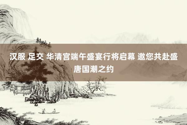 汉服 足交 华清宫端午盛宴行将启幕 邀您共赴盛唐国潮之约
