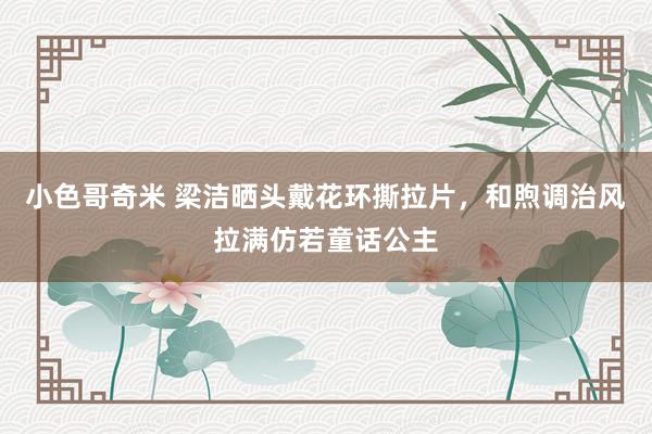 小色哥奇米 梁洁晒头戴花环撕拉片，和煦调治风拉满仿若童话公主