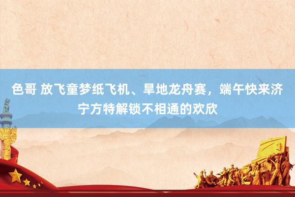 色哥 放飞童梦纸飞机、旱地龙舟赛，端午快来济宁方特解锁不相通的欢欣