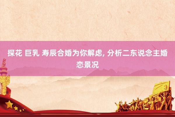探花 巨乳 寿辰合婚为你解虑， 分析二东说念主婚恋景况