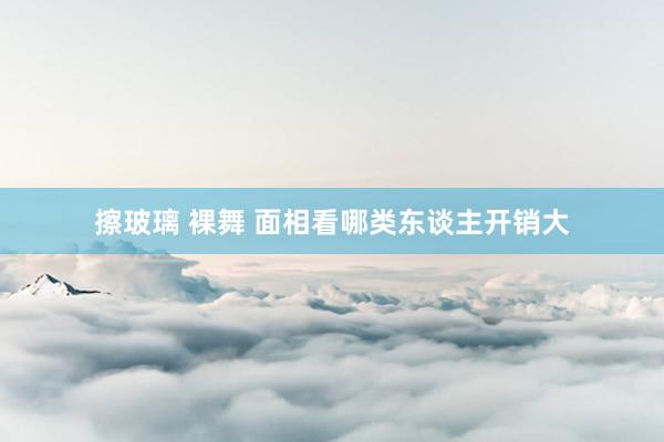擦玻璃 裸舞 面相看哪类东谈主开销大