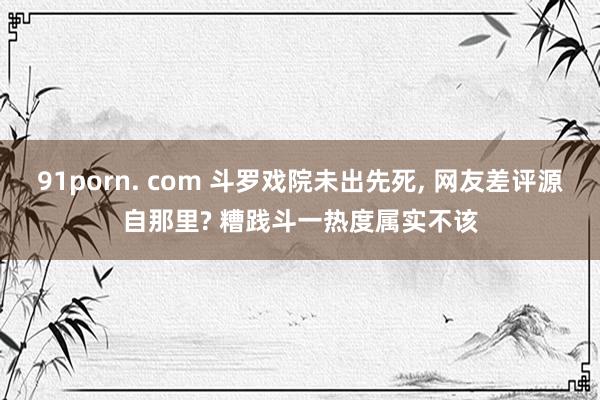 91porn. com 斗罗戏院未出先死， 网友差评源自那里? 糟践斗一热度属实不该
