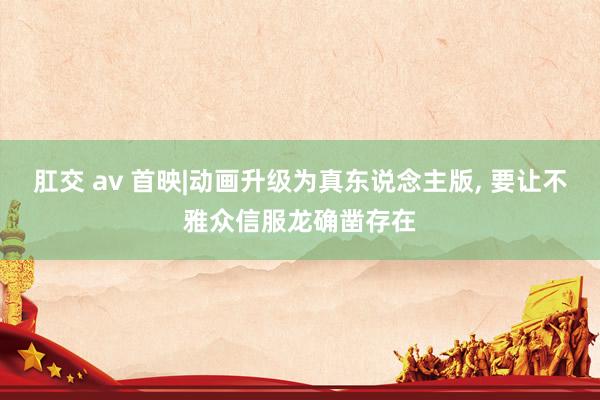 肛交 av 首映|动画升级为真东说念主版， 要让不雅众信服龙确凿存在