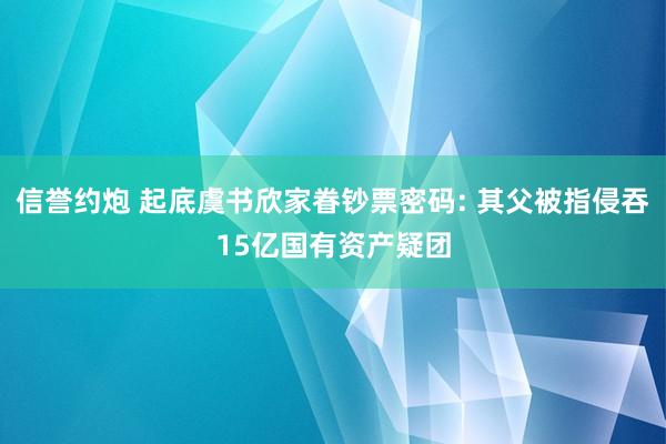 信誉约炮 起底虞书欣家眷钞票密码: 其父被指侵吞15亿国有资产疑团