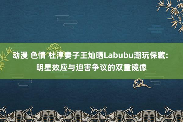 动漫 色情 杜淳妻子王灿晒Labubu潮玩保藏: 明星效应与迫害争议的双重镜像