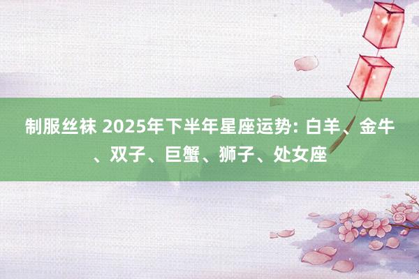 制服丝袜 2025年下半年星座运势: 白羊、金牛、双子、巨蟹、狮子、处女座