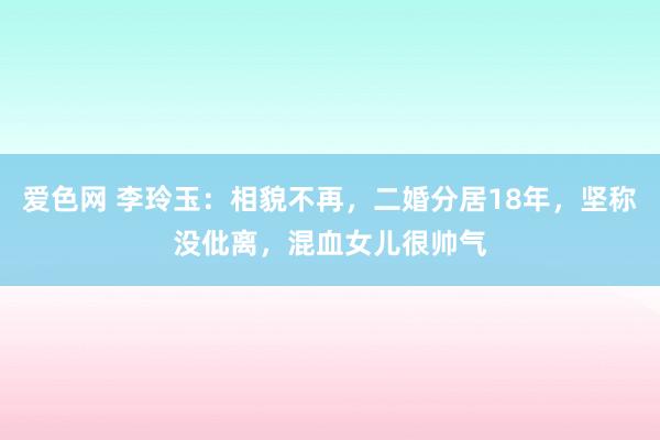 爱色网 李玲玉：相貌不再，二婚分居18年，坚称没仳离，混血女儿很帅气