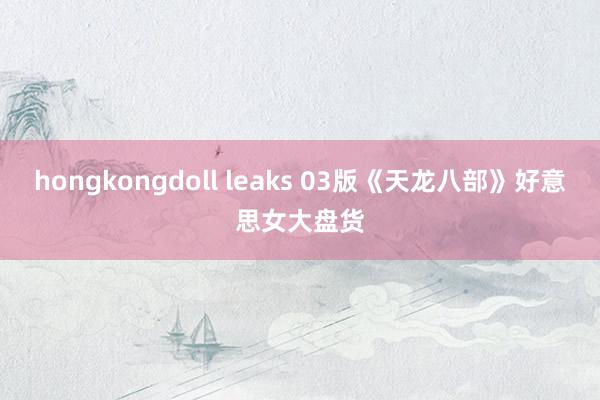 hongkongdoll leaks 03版《天龙八部》好意思女大盘货