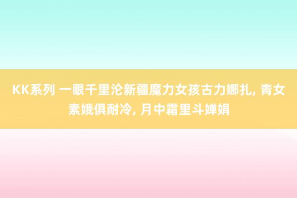 KK系列 一眼千里沦新疆魔力女孩古力娜扎， 青女素娥俱耐冷， 月中霜里斗婵娟