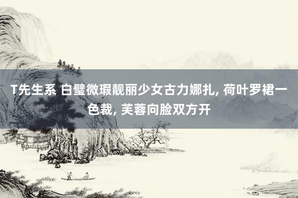 T先生系 白璧微瑕靓丽少女古力娜扎， 荷叶罗裙一色裁， 芙蓉向脸双方开