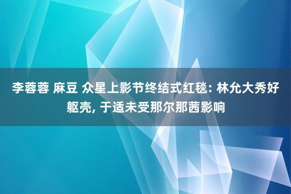 李蓉蓉 麻豆 众星上影节终结式红毯: 林允大秀好躯壳， 于适未受那尔那茜影响