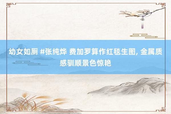 幼女如厕 #张纯烨 费加罗算作红毯生图， 金属质感驯顺景色惊艳