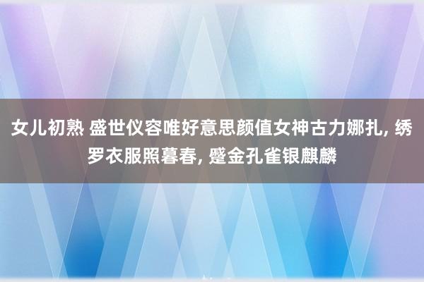 女儿初熟 盛世仪容唯好意思颜值女神古力娜扎， 绣罗衣服照暮春， 蹙金孔雀银麒麟
