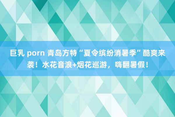巨乳 porn 青岛方特“夏令缤纷消暑季”酷爽来袭！水花音浪+烟花巡游，嗨翻暑假！
