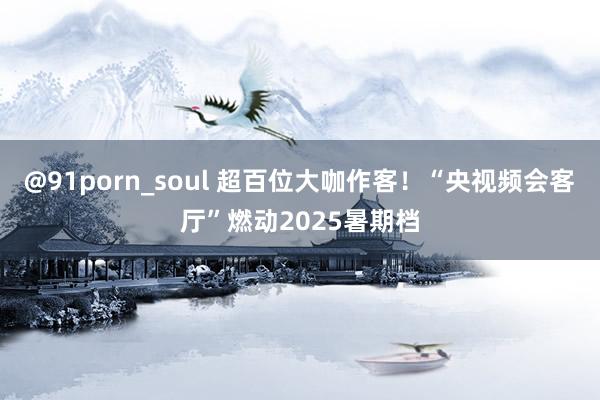 @91porn_soul 超百位大咖作客！“央视频会客厅”燃动2025暑期档